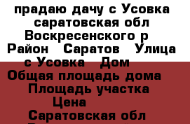 прадаю дачу с Усовка саратовская обл Воскресенского р › Район ­ Саратов › Улица ­ с.Усовка › Дом ­ 123 › Общая площадь дома ­ 80 › Площадь участка ­ 600 › Цена ­ 700 000 - Саратовская обл., Воскресенский р-н Недвижимость » Дома, коттеджи, дачи продажа   . Саратовская обл.